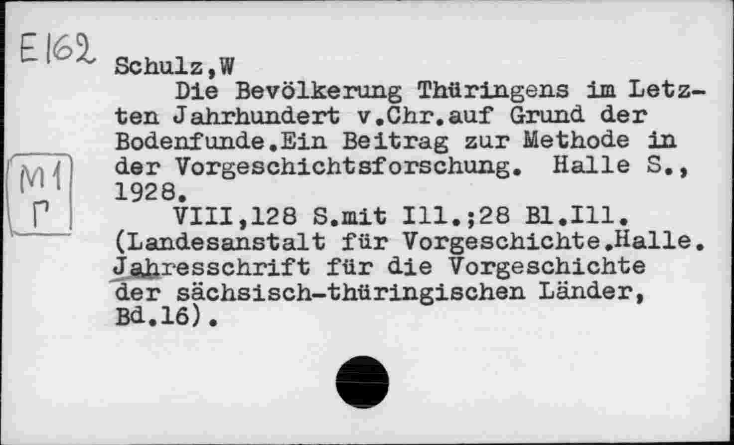 ﻿EI62,
MÎ
Schulz,»
Die Bevölkerung Thüringens im Letz ten Jahrhundert v.Ohr.auf Grund der Bodenfunde.Ein Beitrag zur Methode in der Vorgeschichtsforschung. Halle S., 1928.
VIII,128 8. mit Ill.;28 Bl.Ill. (Landesanstalt für Vorgeschichte.Halle Jahresschrift für die Vorgeschichte der sächsisch-thüringischen Länder, Bd.lô).